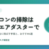 パソコンの掃除は電動エアダスターで｜ホコリを安全に飛ばす手順とおすすめ6選